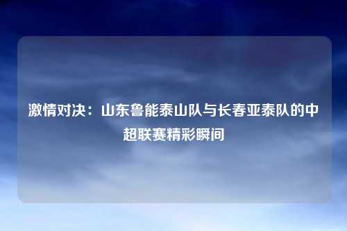 激情对决：山东鲁能泰山队与长春亚泰队的中超联赛精彩瞬间