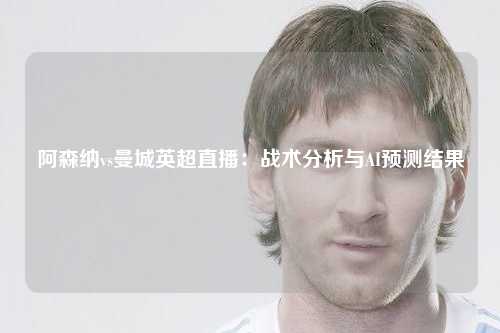 阿森纳vs曼城英超直播：战术分析与AI预测结果