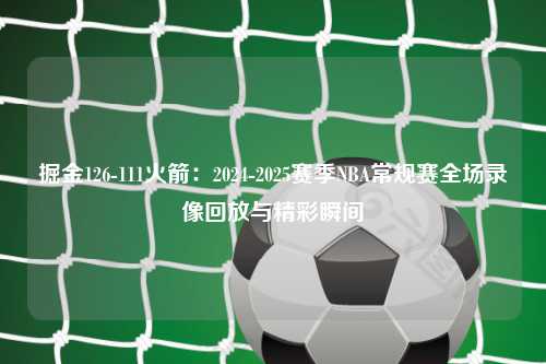 掘金126-111火箭：2024-2025赛季NBA常规赛全场录像回放与精彩瞬间