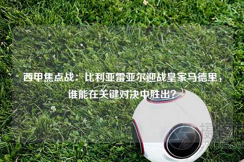 西甲焦点战：比利亚雷亚尔迎战皇家马德里，谁能在关键对决中胜出？