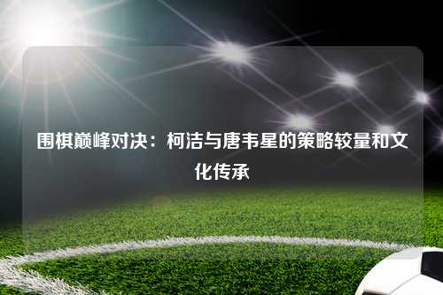 围棋巅峰对决:柯洁与唐韦星的策略较量和文化传承