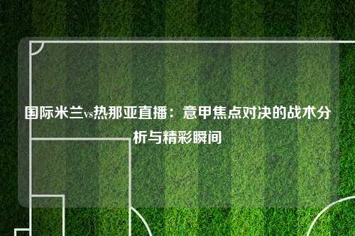 国际米兰vs热那亚直播：意甲焦点对决的战术分析与精彩瞬间