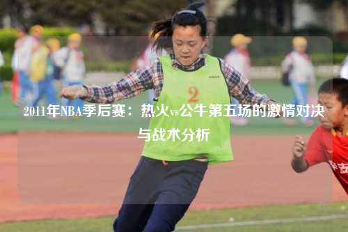 2011年NBA季后赛:热火vs公牛第五场的激情对决与战术分析