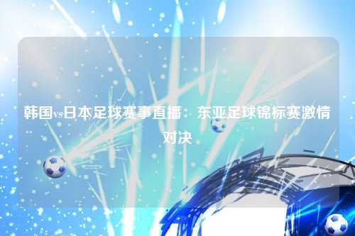 韩国vs日本足球赛事直播:东亚足球锦标赛激情对决