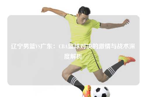 辽宁男篮VS广东：CBA篮球对决的激情与战术深度解析