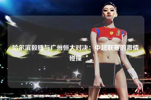 哈尔滨毅腾与广州恒大对决：中超联赛的激情碰撞