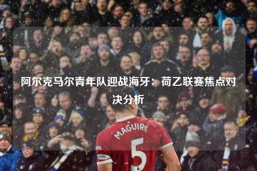 阿尔克马尔青年队迎战海牙：荷乙联赛焦点对决分析