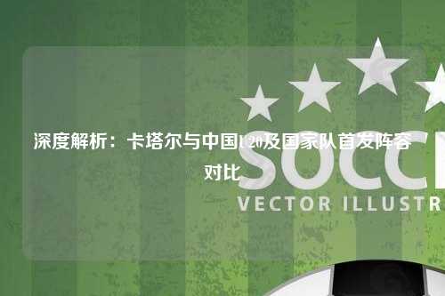 深度解析:卡塔尔与中国U20及国家队首发阵容对比