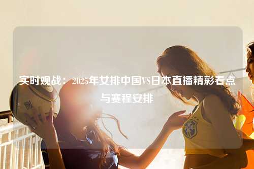 实时观战:2025年女排中国VS日本直播精彩看点与赛程安排