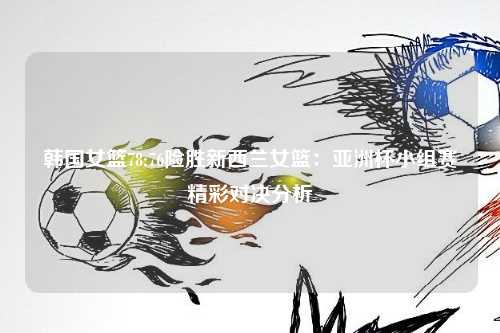 韩国女篮78:76险胜新西兰女篮：亚洲杯小组赛精彩对决分析