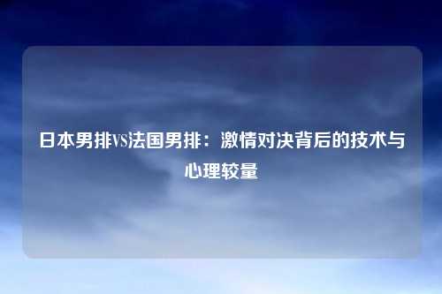 日本男排VS法国男排:激情对决背后的技术与心理较量