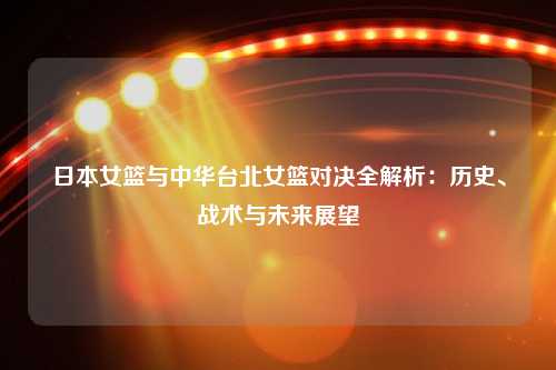 日本女篮与中华台北女篮对决全解析：历史、战术与未来展望