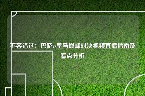不容错过：巴萨vs皇马巅峰对决视频直播指南及看点分析