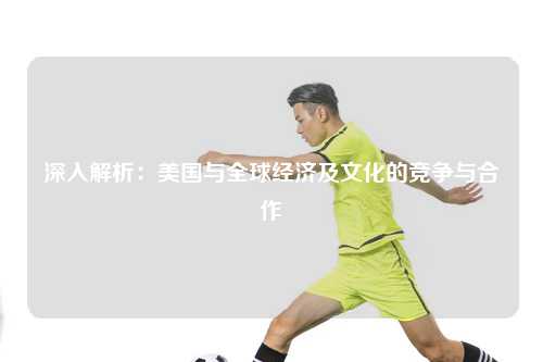 深入解析：美国与全球经济及文化的竞争与合作