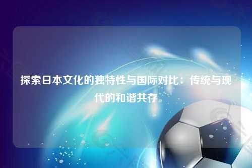 探索日本文化的独特性与国际对比：传统与现代的和谐共存