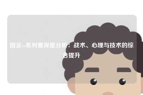 国足vs系列赛深度分析:战术、心理与技术的综合提升