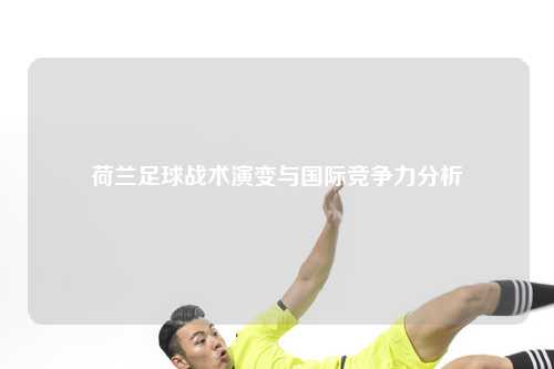 荷兰足球战术演变与国际竞争力分析