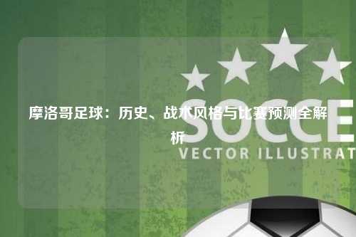 摩洛哥足球：历史、战术风格与比赛预测全解析