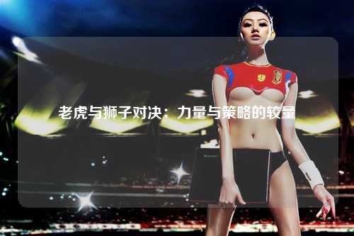 老虎与狮子对决：力量与策略的较量