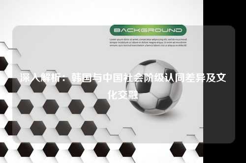 深入解析：韩国与中国社会阶级认同差异及文化交融