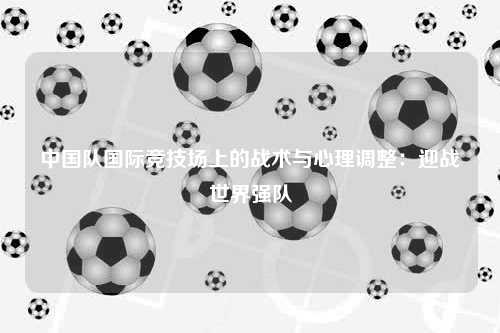 中国队国际竞技场上的战术与心理调整:迎战世界强队