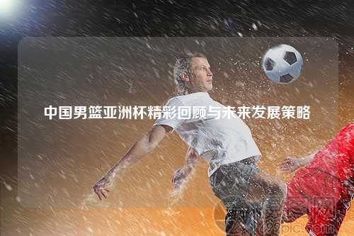 中国男篮亚洲杯精彩回顾与未来发展策略