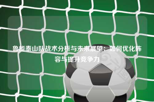 鲁能泰山队战术分析与未来展望：如何优化阵容与提升竞争力