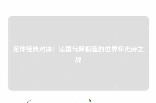 足球经典对决：法国与阿根廷的世界杯史诗之战