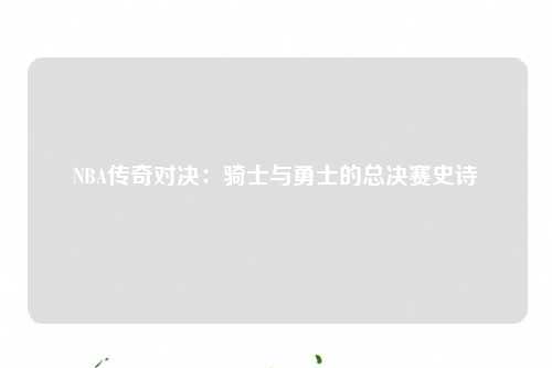 NBA传奇对决：骑士与勇士的总决赛史诗