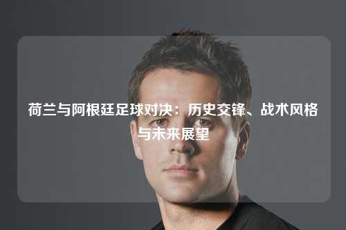 荷兰与阿根廷足球对决：历史交锋、战术风格与未来展望