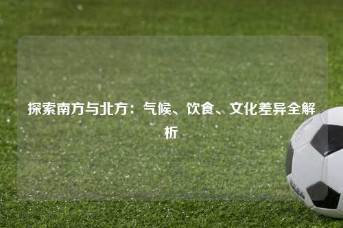 探索南方与北方:气候、饮食、文化差异全解析