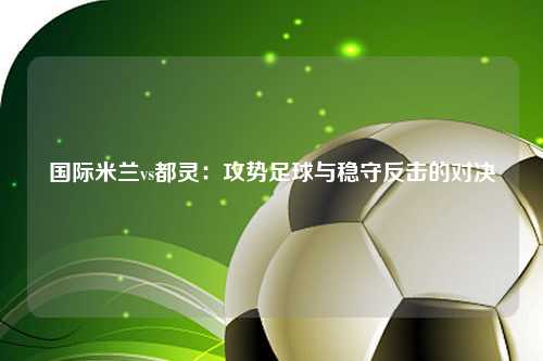 国际米兰vs都灵：攻势足球与稳守反击的对决