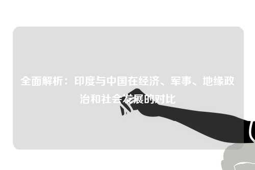 全面解析:印度与中国在经济、军事、地缘政治和社会发展的对比