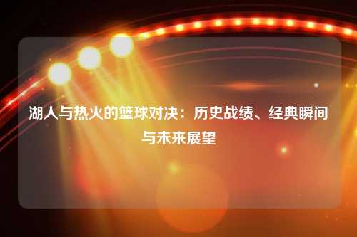 湖人与热火的篮球对决：历史战绩、经典瞬间与未来展望