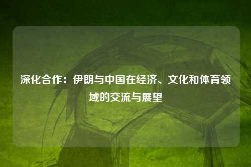 深化合作:伊朗与中国在经济、文化和体育领域的交流与展望