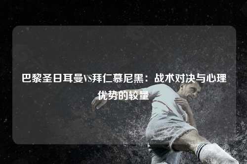 巴黎圣日耳曼VS拜仁慕尼黑：战术对决与心理优势的较量