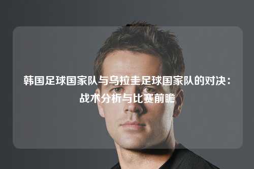 韩国足球国家队与乌拉圭足球国家队的对决：战术分析与比赛前瞻