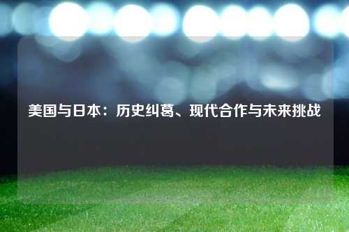 美国与日本:历史纠葛、现代合作与未来挑战