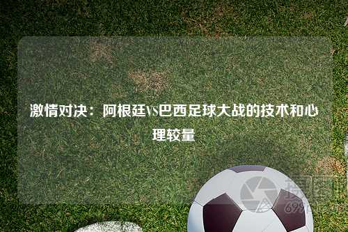 激情对决:阿根廷VS巴西足球大战的技术和心理较量