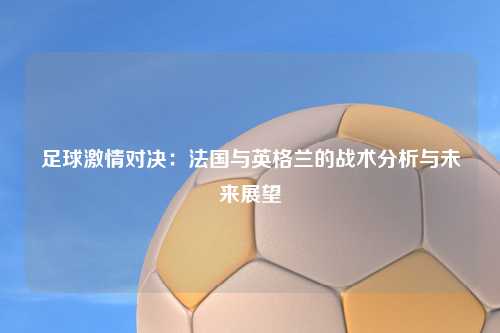 足球激情对决：法国与英格兰的战术分析与未来展望