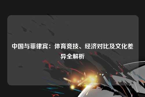 中国与菲律宾：体育竞技、经济对比及文化差异全解析