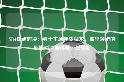 NBA焦点对决：勇士主场迎战猛龙，库里领衔的外线对决斯科蒂·巴恩斯