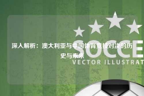 深入解析：澳大利亚与中国体育竞技对决的历史与未来