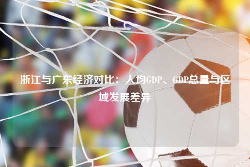 浙江与广东经济对比：人均GDP、GDP总量与区域发展差异