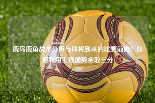 鹿岛鹿角战术分析与即将到来的比赛前瞻：如何利用主场优势全取三分