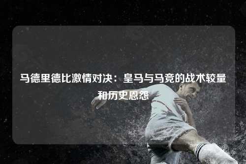 马德里德比激情对决：皇马与马竞的战术较量和历史恩怨