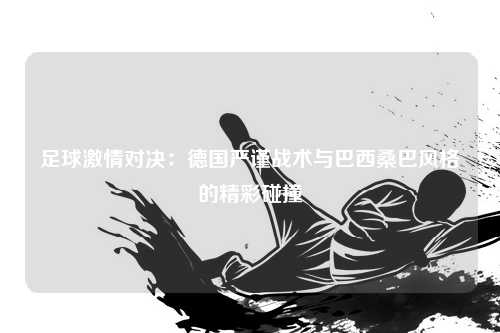 足球激情对决：德国严谨战术与巴西桑巴风格的精彩碰撞