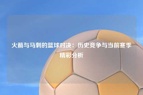 火箭与马刺的篮球对决：历史竞争与当前赛季精彩分析