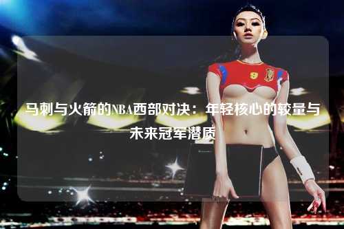 马刺与火箭的NBA西部对决：年轻核心的较量与未来冠军潜质