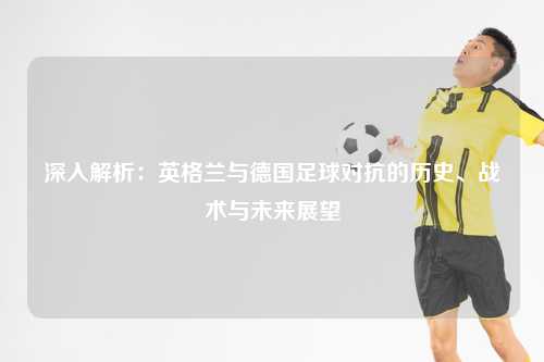 深入解析：英格兰与德国足球对抗的历史、战术与未来展望